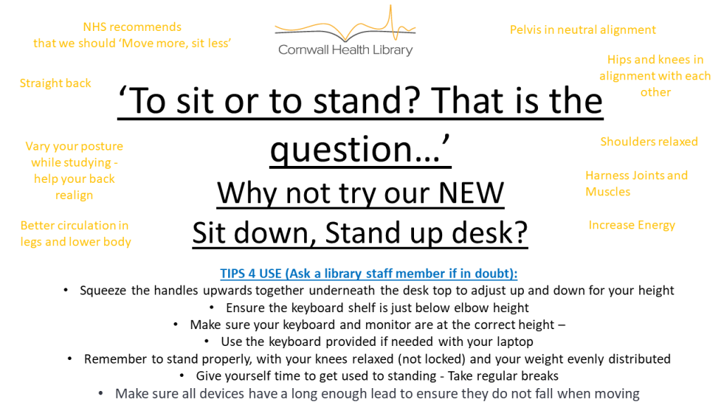 To sit or stand? That is the question.
Why not try our new sit down, stand up desk, available in the Health Library for general use. Please ask a library staff member if you're in doubt about its usage.
The use of a standing desk promotes a range of health benefits, such as better circulation in your legs and lower body, and follows an NHS recommendation that we should "move more, and sit less".
We hope to see you here soon!