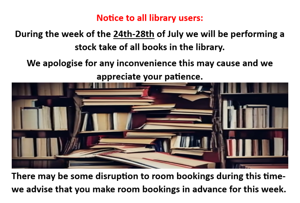 Notice to all library users:
During the week of the 24th - 28th of July we will be performing a stock take of all books in the library.
We apologise for any inconvenience this may cause and we appreciate your patience.
There may be disruption to room bookings during this time - we advise that you make room bookings in advance for this week.